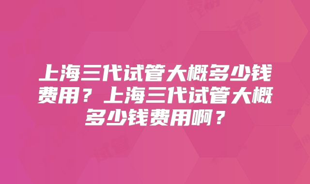 上海三代试管大概多少钱费用?上海三代试管大概多少钱费用啊?