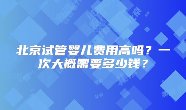北京试管婴儿费用高吗？一次大概需要多少钱？