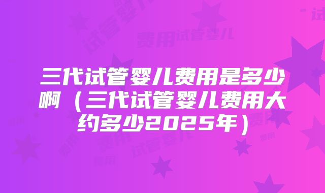 三代试管婴儿费用是多少啊(三代试管婴儿费用大约多少2025年)