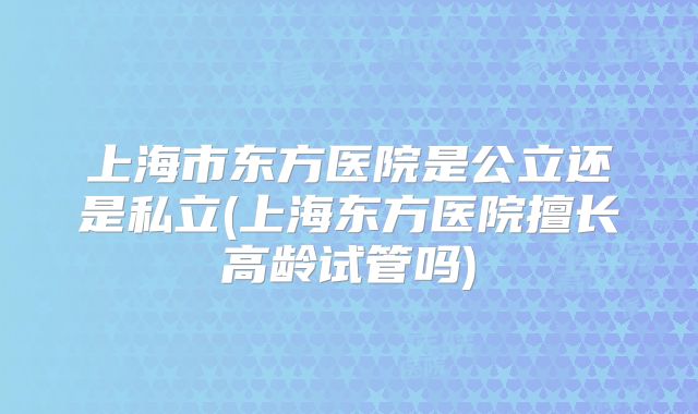 上海市东方医院是公立还是私立(上海东方医院擅长高龄试管吗)