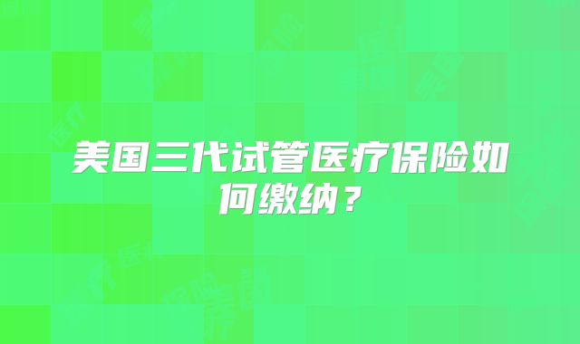美国三代试管医疗保险如何缴纳？