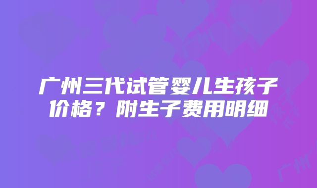 广州三代试管婴儿生孩子价格？附生子费用明细