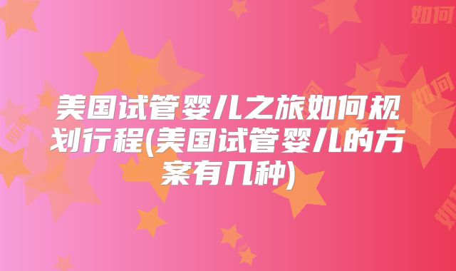 美国试管婴儿之旅如何规划行程(美国试管婴儿的方案有几种)