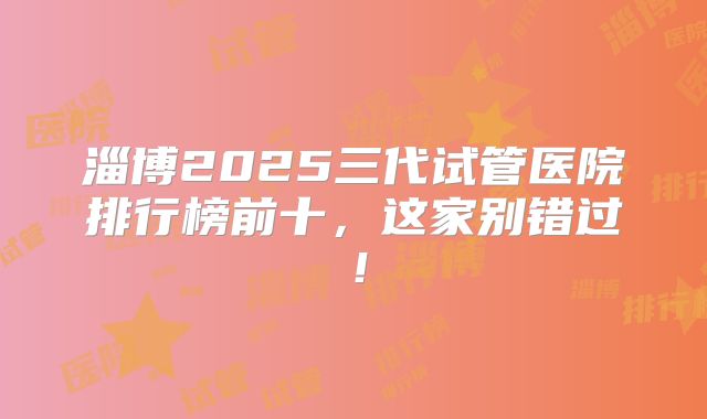 淄博2025三代试管医院排行榜前十，这家别错过！