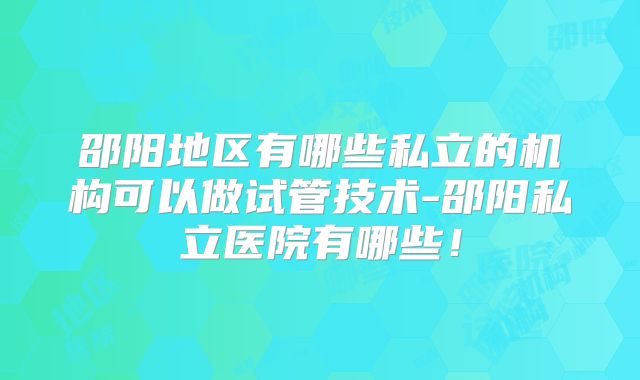 邵阳地区有哪些私立的机构可以做试管技术-邵阳私立医院有哪些！