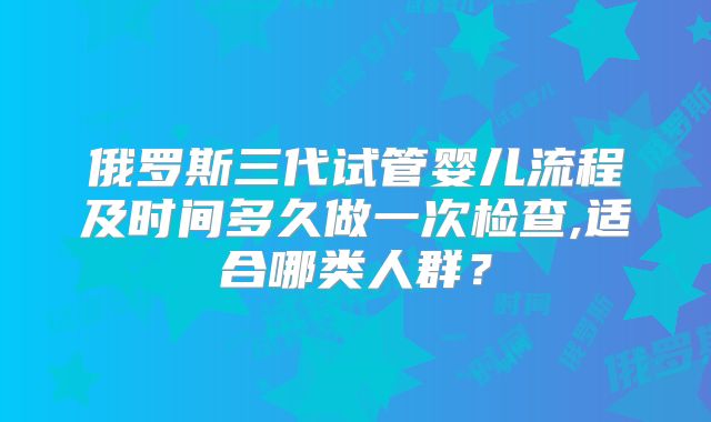 俄罗斯三代试管婴儿流程及时间多久做一次检查,适合哪类人群？
