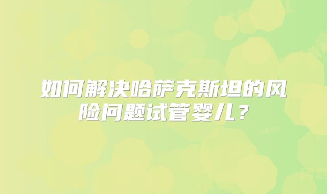 如何解决哈萨克斯坦的风险问题试管婴儿?