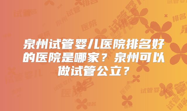 泉州试管婴儿医院排名好的医院是哪家？泉州可以做试管公立？