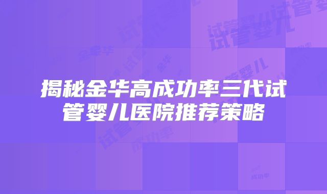 揭秘金华高成功率三代试管婴儿医院推荐策略