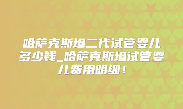 哈萨克斯坦二代试管婴儿多少钱_哈萨克斯坦试管婴儿费用明细！