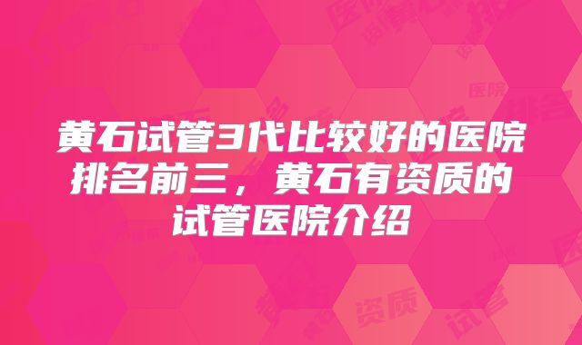 黄石试管3代比较好的医院排名前三，黄石有资质的试管医院介绍