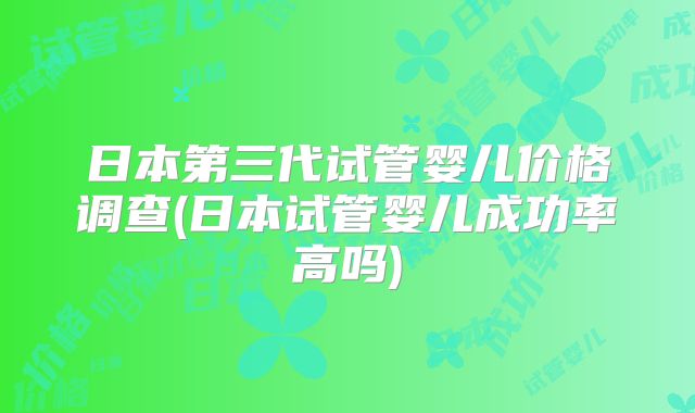 日本第三代试管婴儿价格调查(日本试管婴儿成功率高吗)
