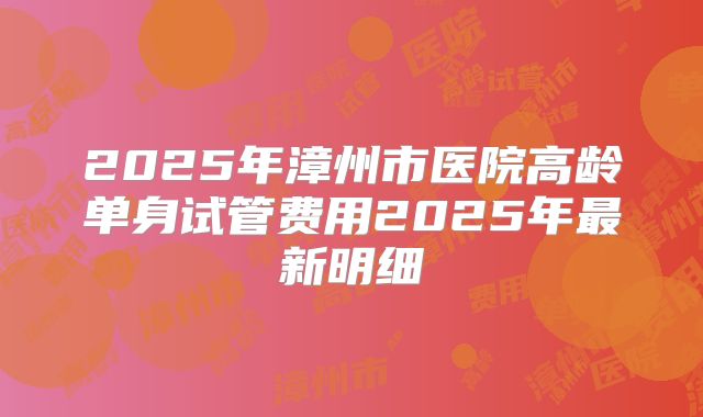 2025年漳州市医院高龄单身试管费用2025年最新明细