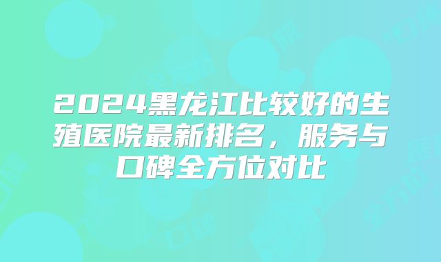 2024黑龙江比较好的生殖医院最新排名，服务与口碑全方位对比