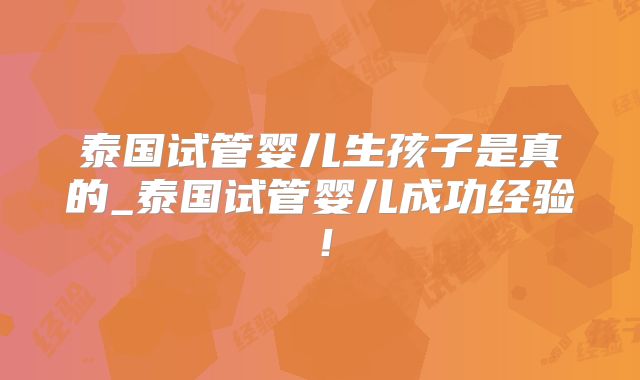 泰国试管婴儿生孩子是真的_泰国试管婴儿成功经验！