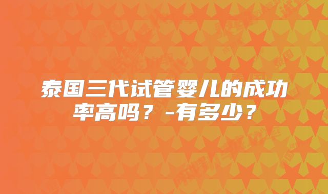 泰国三代试管婴儿的成功率高吗?-有多少?
