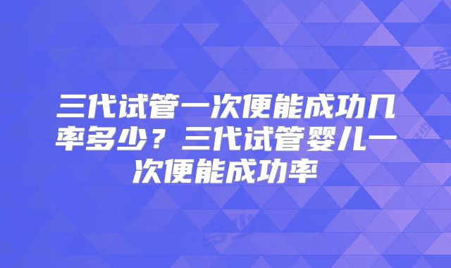 三代试管一次便能成功几率多少？三代试管婴儿一次便能成功率
