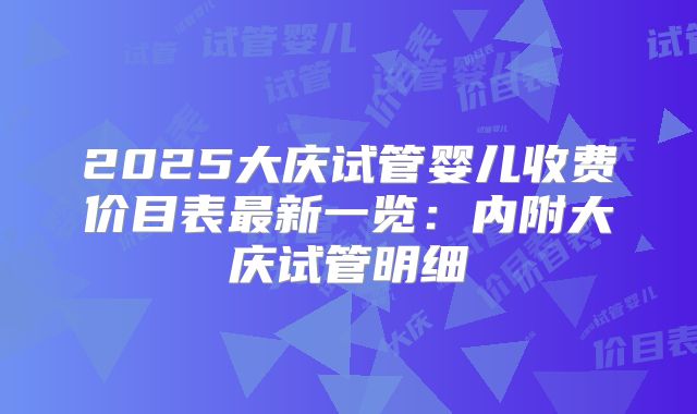 2025大庆试管婴儿收费价目表最新一览：内附大庆试管明细