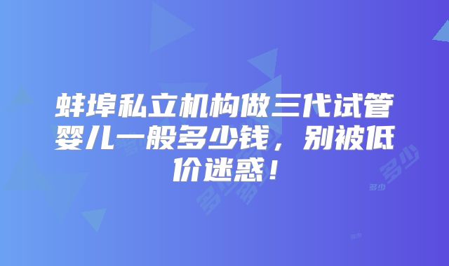 蚌埠私立机构做三代试管婴儿一般多少钱,别被低价迷惑!