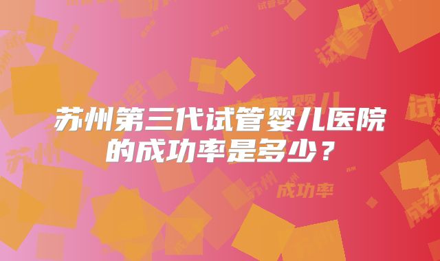 苏州第三代试管婴儿医院的成功率是多少?