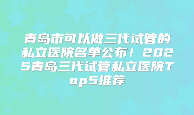 青岛市可以做三代试管的私立医院名单公布！2025青岛三代试管私立医院Top5推荐