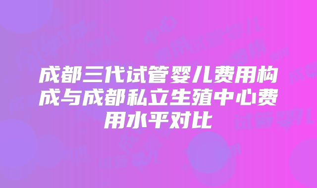 成都三代试管婴儿费用构成与成都私立生殖中心费用水平对比