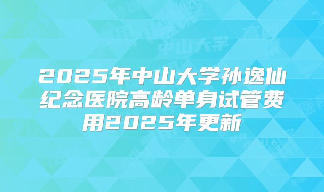 2025年中山大学孙逸仙纪念医院高龄单身试管费用2025年更新