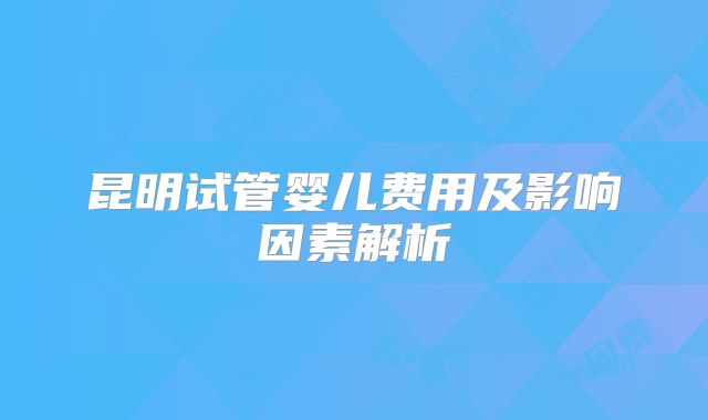 昆明试管婴儿费用及影响因素解析