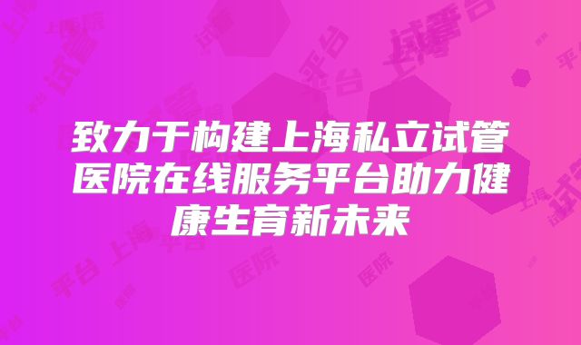 致力于构建上海私立试管医院在线服务平台助力健康生育新未来