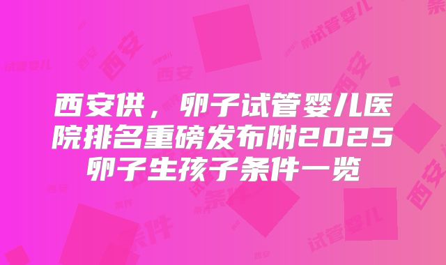 西安供，卵子试管婴儿医院排名重磅发布附2025卵子生孩子条件一览