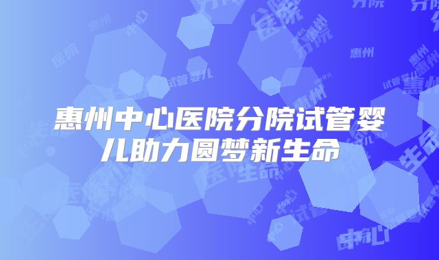惠州中心医院分院试管婴儿助力圆梦新生命