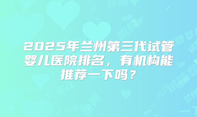 2025年兰州第三代试管婴儿医院排名，有机构能推荐一下吗？