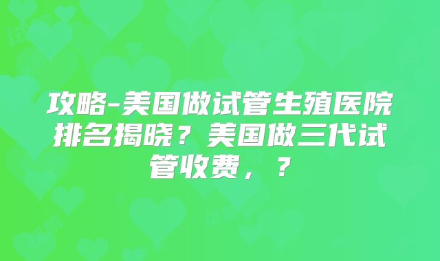 攻略-美国做试管生殖医院排名揭晓？美国做三代试管收费，？