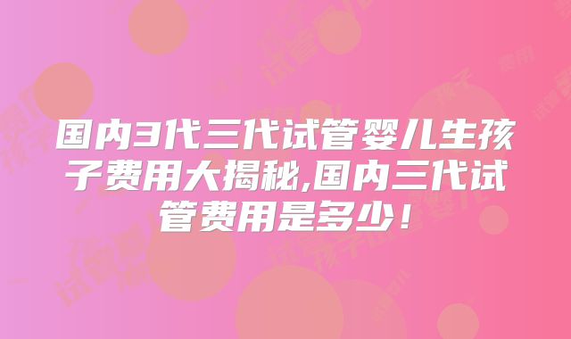国内3代三代试管婴儿生孩子费用大揭秘,国内三代试管费用是多少！