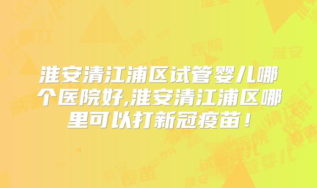淮安清江浦区试管婴儿哪个医院好,淮安清江浦区哪里可以打新冠疫苗！