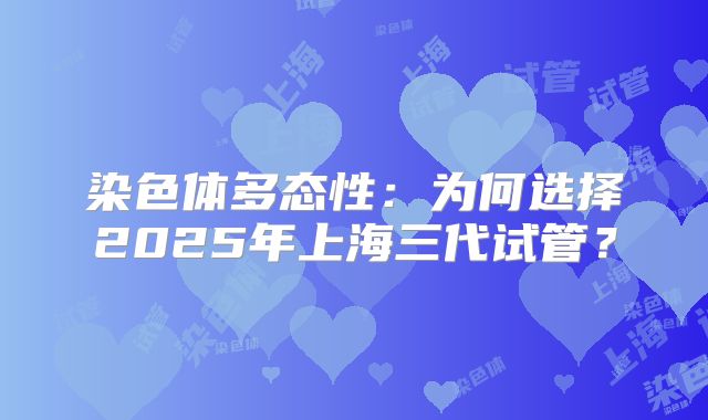 染色体多态性:为何选择2025年上海三代试管?