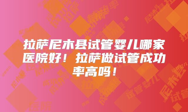 拉萨尼木县试管婴儿哪家医院好！拉萨做试管成功率高吗！