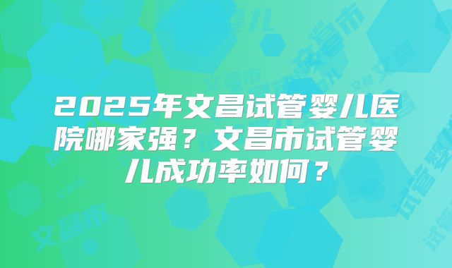 2025年文昌试管婴儿医院哪家强？文昌市试管婴儿成功率如何？