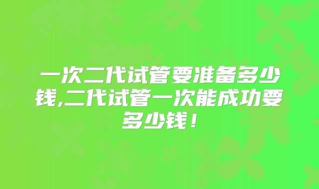 一次二代试管要准备多少钱,二代试管一次能成功要多少钱！