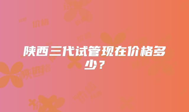陕西三代试管现在价格多少？