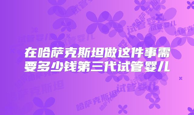 在哈萨克斯坦做这件事需要多少钱第三代试管婴儿