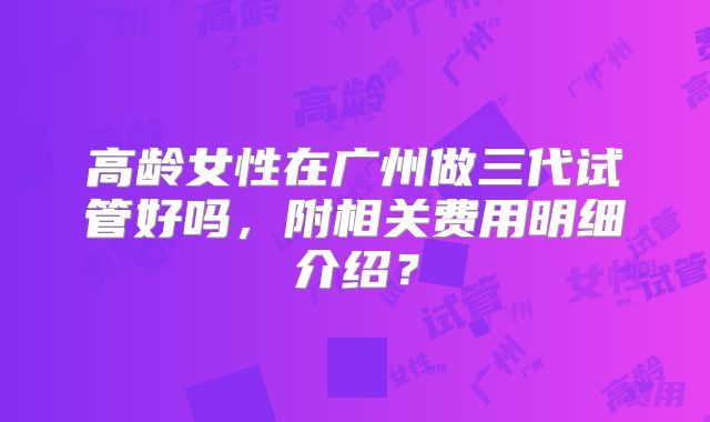 高龄女性在广州做三代试管好吗，附相关费用明细介绍？