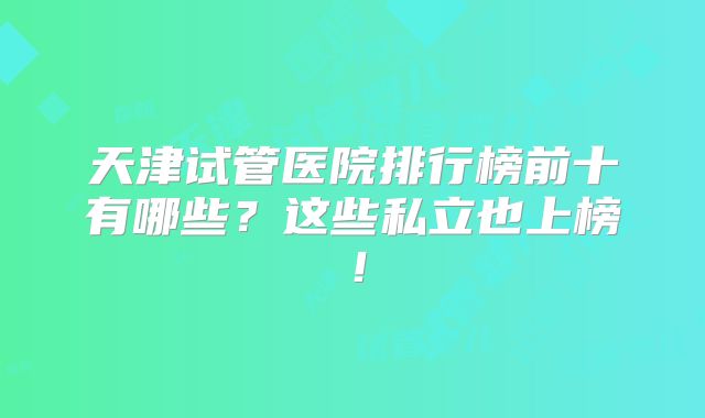 天津试管医院排行榜前十有哪些？这些私立也上榜！