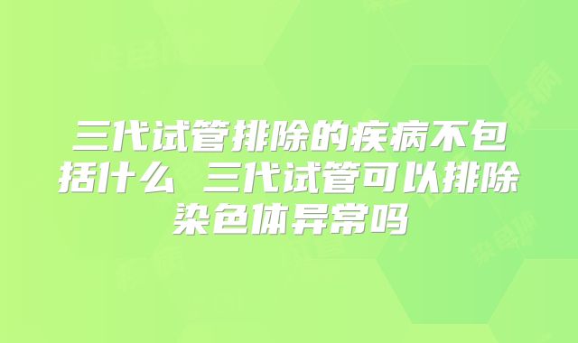 三代试管排除的疾病不包括什么 三代试管可以排除染色体异常吗