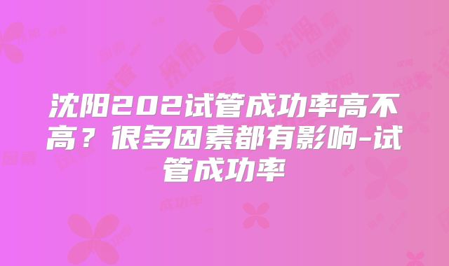 沈阳202试管成功率高不高？很多因素都有影响-试管成功率