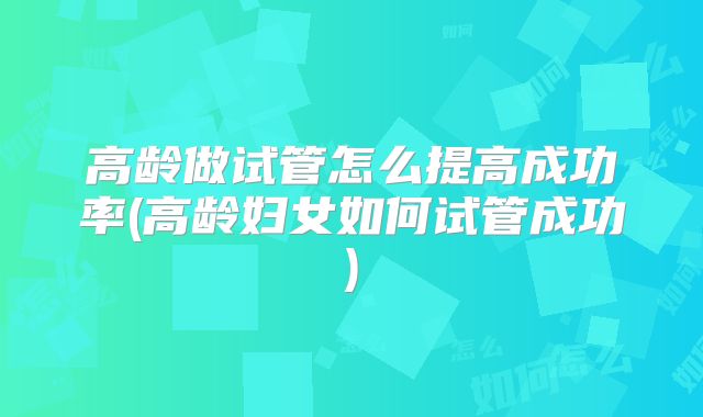 高龄做试管怎么提高成功率(高龄妇女如何试管成功)