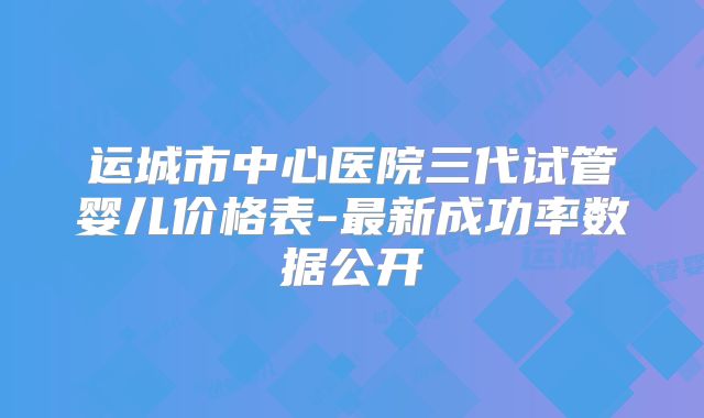 运城市中心医院三代试管婴儿价格表-最新成功率数据公开