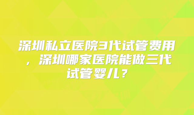 深圳私立医院3代试管费用，深圳哪家医院能做三代试管婴儿？