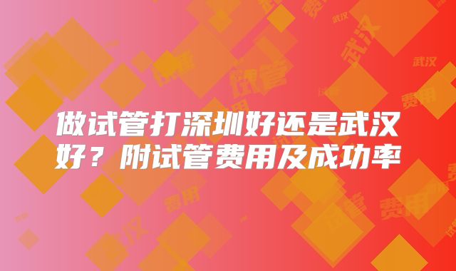 做试管打深圳好还是武汉好？附试管费用及成功率