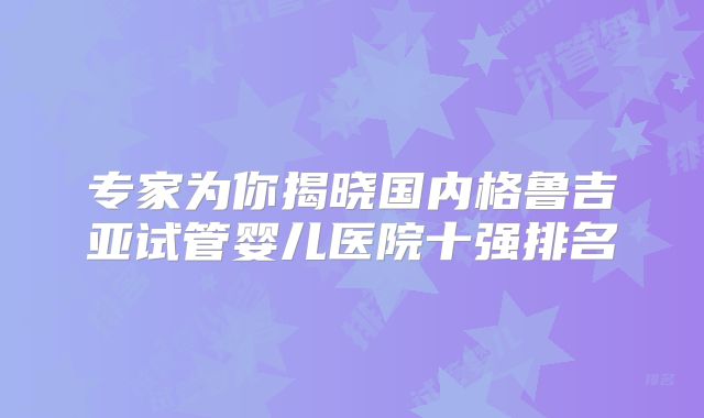 专家为你揭晓国内格鲁吉亚试管婴儿医院十强排名